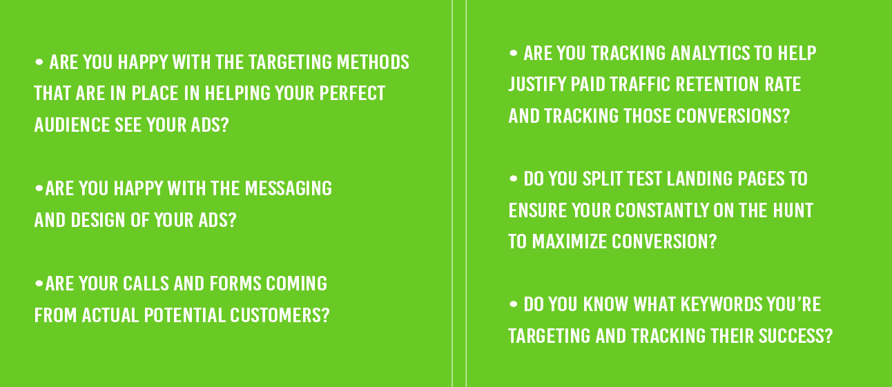  • Are you happy with the targeting methods  that are in place in helping your perfect  audience see your ads? •Are you happy with the messaging  and design of your ads? •Are your calls and forms coming  from ACTUAL potential customers?  • Are you tracking Analytics to help  justify paid traffic retention rate  and tracking those conversions? • Do you split test landing pages to  ensure your constantly on the hunt  to maximize conversion? • Do you know what keywords you’re  targeting and tracking their success?