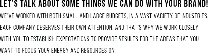 Let’s talk about some things we can do with your brand! We’ve worked with both small and large budgets, in a vast variety of industries. Each company deserves their own attention, and that’s why we work closely with you to establish expectations to provide results for the areas that YOU want to focus your energy and resources on.